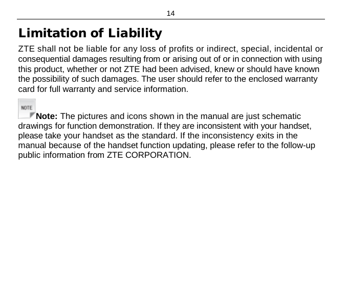 14 Limitation of Liability ZTE shall not be liable for any loss of profits or indirect, special, incidental or consequential damages resulting from or arising out of or in connection with using this product, whether or not ZTE had been advised, knew or should have known the possibility of such damages. The user should refer to the enclosed warranty card for full warranty and service information. Note: The pictures and icons shown in the manual are just schematic drawings for function demonstration. If they are inconsistent with your handset, please take your handset as the standard. If the inconsistency exits in the manual because of the handset function updating, please refer to the follow-up public information from ZTE CORPORATION. 
