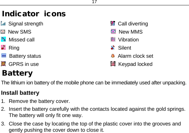 17 Indicator  icons   Signal strength   Call diverting    New SMS                                                          New MMS      Missed call   Vibration    Ring   Silent    Battery status   Alarm clock set   GPRS in use    Keypad locked                                                       Battery The lithium ion battery of the mobile phone can be immediately used after unpacking.  Install battery 1. Remove the battery cover. 2. Insert the battery carefully with the contacts located against the gold springs. The battery will only fit one way. 3. Close the case by locating the top of the plastic cover into the grooves and gently pushing the cover down to close it. 
