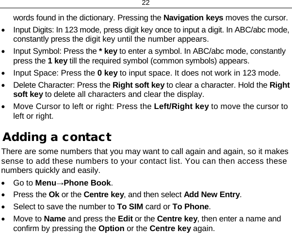 22 words found in the dictionary. Pressing the Navigation keys moves the cursor. • Input Digits: In 123 mode, press digit key once to input a digit. In ABC/abc mode, constantly press the digit key until the number appears. • Input Symbol: Press the * key to enter a symbol. In ABC/abc mode, constantly press the 1 key till the required symbol (common symbols) appears. • Input Space: Press the 0 key to input space. It does not work in 123 mode. • Delete Character: Press the Right soft key to clear a character. Hold the Right soft key to delete all characters and clear the display. • Move Cursor to left or right: Press the Left/Right key to move the cursor to left or right. Adding a contact There are some numbers that you may want to call again and again, so it makes sense to add these numbers to your contact list. You can then access these numbers quickly and easily. • Go to Menu→Phone Book. • Press the Ok or the Centre key, and then select Add New Entry. • Select to save the number to To SIM card or To Phone.  • Move to Name and press the Edit or the Centre key, then enter a name and confirm by pressing the Option or the Centre key again.  