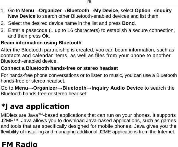 28 1. Go to Menu→Organizer→Bluetooth→My Device, select Option→Inquiry New Device to search other Bluetooth-enabled devices and list them. 2. Select the desired device name in the list and press Bond. 3. Enter a passcode (1 up to 16 characters) to establish a secure connection, and then press Ok. Beam information using Bluetooth After the Bluetooth partnership is created, you can beam information, such as contacts and calendar items, as well as files from your phone to another Bluetooth-enabled device. Connect a Bluetooth hands-free or stereo headset For hands-free phone conversations or to listen to music, you can use a Bluetooth hands-free or stereo headset. Go to Menu→Organizer→Bluetooth→Inquiry Audio Device to search the Bluetooth hands-free or stereo headset. *Java application MIDlets are Java™-based applications that can run on your phones. It supports J2ME™. Java allows you to download Java-based applications, such as games and tools that are specifically designed for mobile phones. Java gives you the flexibility of installing and managing additional J2ME applications from the Internet. FM Radio 