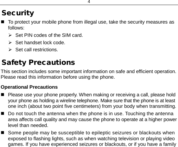 4 Security  To protect your mobile phone from illegal use, take the security measures as follows:  Set PIN codes of the SIM card.  Set handset lock code.  Set call restrictions. Safety Precautions This section includes some important information on safe and efficient operation. Please read this information before using the phone. Operational Precautions  Please use your phone properly. When making or receiving a call, please hold your phone as holding a wireline telephone. Make sure that the phone is at least one inch (about two point five centimeters) from your body when transmitting.  Do not touch the antenna when the phone is in use. Touching the antenna area affects call quality and may cause the phone to operate at a higher power level than needed.  Some people may be susceptible to epileptic seizures or blackouts when exposed to flashing lights, such as when watching television or playing video games. If you have experienced seizures or blackouts, or if you have a family 
