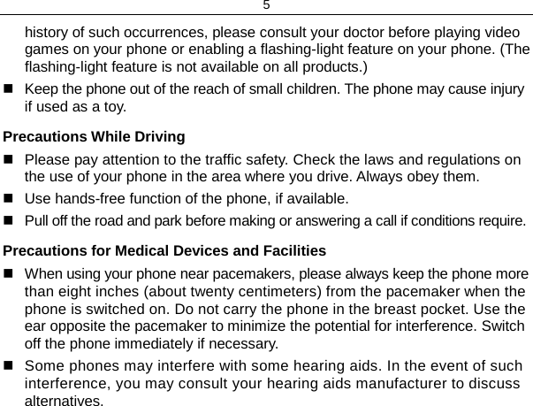 5 history of such occurrences, please consult your doctor before playing video games on your phone or enabling a flashing-light feature on your phone. (The flashing-light feature is not available on all products.)  Keep the phone out of the reach of small children. The phone may cause injury if used as a toy. Precautions While Driving  Please pay attention to the traffic safety. Check the laws and regulations on the use of your phone in the area where you drive. Always obey them.  Use hands-free function of the phone, if available.  Pull off the road and park before making or answering a call if conditions require. Precautions for Medical Devices and Facilities  When using your phone near pacemakers, please always keep the phone more than eight inches (about twenty centimeters) from the pacemaker when the phone is switched on. Do not carry the phone in the breast pocket. Use the ear opposite the pacemaker to minimize the potential for interference. Switch off the phone immediately if necessary.  Some phones may interfere with some hearing aids. In the event of such interference, you may consult your hearing aids manufacturer to discuss alternatives. 