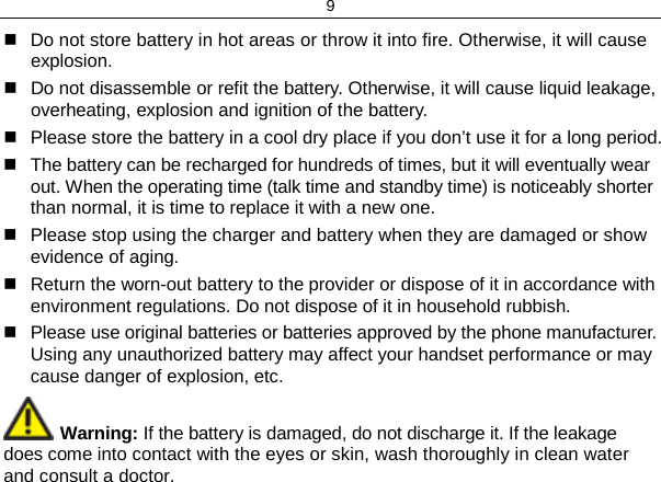 9  Do not store battery in hot areas or throw it into fire. Otherwise, it will cause explosion.  Do not disassemble or refit the battery. Otherwise, it will cause liquid leakage, overheating, explosion and ignition of the battery.  Please store the battery in a cool dry place if you don’t use it for a long period.   The battery can be recharged for hundreds of times, but it will eventually wear out. When the operating time (talk time and standby time) is noticeably shorter than normal, it is time to replace it with a new one.  Please stop using the charger and battery when they are damaged or show evidence of aging.   Return the worn-out battery to the provider or dispose of it in accordance with environment regulations. Do not dispose of it in household rubbish.  Please use original batteries or batteries approved by the phone manufacturer. Using any unauthorized battery may affect your handset performance or may cause danger of explosion, etc.  Warning: If the battery is damaged, do not discharge it. If the leakage does come into contact with the eyes or skin, wash thoroughly in clean water and consult a doctor. 