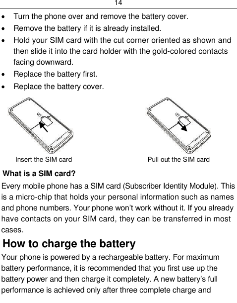 14    Turn the phone over and remove the battery cover.   Remove the battery if it is already installed.   Hold your SIM card with the cut corner oriented as shown and then slide it into the card holder with the gold-colored contacts facing downward.   Replace the battery first.   Replace the battery cover.                        Insert the SIM card                         Pull out the SIM card What is a SIM card?  Every mobile phone has a SIM card (Subscriber Identity Module). This is a micro-chip that holds your personal information such as names and phone numbers. Your phone won‟t work without it. If you already have contacts on your SIM card, they can be transferred in most cases. How to charge the battery Your phone is powered by a rechargeable battery. For maximum battery performance, it is recommended that you first use up the battery power and then charge it completely. A new battery‟s full performance is achieved only after three complete charge and 