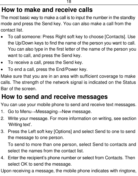 18  How to make and receive calls The most basic way to make a call is to input the number in the standby mode and press the Send key. You can also make a call from the contact list.   To call someone: Press Right soft key to choose [Contacts]. Use the Up/Down keys to find the name of the person you want to call. You can also type in the first letter of the name of the person you want to call, and press the Send key.   To receive a call, press the Send key.   To end a call, press the End/Power key. Make sure that you are in an area with sufficient coverage to make calls. The strength of the network signal is indicated on the Status Bar of the screen. How to send and receive messages You can use your mobile phone to send and receive text messages. 1.  Go to Menu→Messaging→New message. 2.  Write your message. For more information on writing, see section „Writing text‟. 3.  Press the Left soft key [Options] and select Send to one to send the message to one person. To send to more than one person, select Send to contacts and select the names from the contact list. 4. Enter the recipient‟s phone number or select from Contacts. Then select OK to send the message. Upon receiving a message, the mobile phone indicates with ringtone, 
