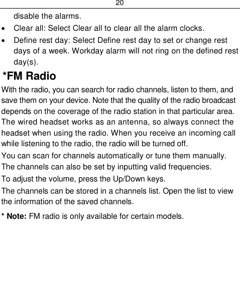 20  disable the alarms.   Clear all: Select Clear all to clear all the alarm clocks.   Define rest day: Select Define rest day to set or change rest days of a week. Workday alarm will not ring on the defined rest day(s).  *FM Radio With the radio, you can search for radio channels, listen to them, and save them on your device. Note that the quality of the radio broadcast depends on the coverage of the radio station in that particular area. The wired headset works as an antenna, so always connect the headset when using the radio. When you receive an incoming call while listening to the radio, the radio will be turned off. You can scan for channels automatically or tune them manually. The channels can also be set by inputting valid frequencies. To adjust the volume, press the Up/Down keys. The channels can be stored in a channels list. Open the list to view the information of the saved channels. * Note: FM radio is only available for certain models. 
