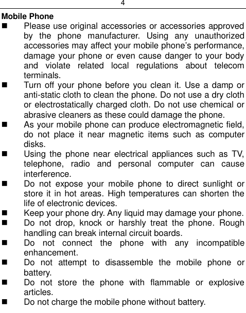 4  Mobile Phone   Please use original accessories or accessories approved by  the  phone  manufacturer.  Using  any  unauthorized accessories may affect your mobile phone‟s performance, damage your phone or even cause danger to your body and  violate  related  local  regulations  about  telecom terminals.   Turn off your phone before  you clean it. Use a  damp or anti-static cloth to clean the phone. Do not use a dry cloth or electrostatically charged cloth. Do not use chemical or abrasive cleaners as these could damage the phone.    As your mobile phone can produce electromagnetic field, do  not  place  it  near  magnetic  items  such  as  computer disks.   Using  the  phone  near electrical  appliances  such  as  TV, telephone,  radio  and  personal  computer  can  cause interference.   Do  not  expose  your  mobile  phone  to  direct  sunlight  or store it  in hot areas.  High temperatures can shorten the life of electronic devices.   Keep your phone dry. Any liquid may damage your phone.   Do  not  drop,  knock  or  harshly  treat  the  phone.  Rough handling can break internal circuit boards.   Do  not  connect  the  phone  with  any  incompatible enhancement.   Do  not  attempt  to  disassemble  the  mobile  phone  or battery.   Do  not  store  the  phone  with  flammable  or  explosive articles.    Do not charge the mobile phone without battery. 
