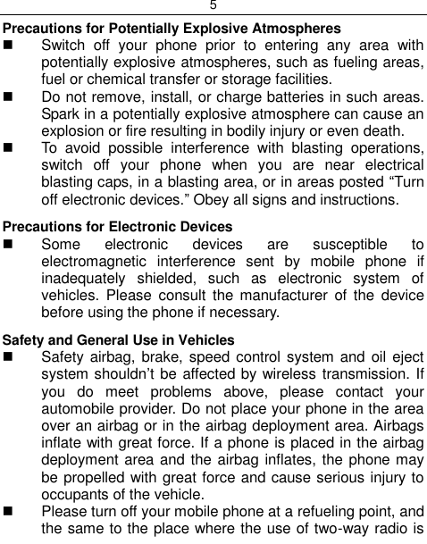 5  Precautions for Potentially Explosive Atmospheres   Switch  off  your  phone  prior  to  entering  any  area  with potentially explosive atmospheres, such as fueling areas, fuel or chemical transfer or storage facilities.   Do not remove, install, or charge batteries in such areas. Spark in a potentially explosive atmosphere can cause an explosion or fire resulting in bodily injury or even death.   To  avoid  possible  interference  with  blasting  operations, switch  off  your  phone  when  you  are  near  electrical blasting caps, in a blasting area, or in areas posted “Turn off electronic devices.” Obey all signs and instructions. Precautions for Electronic Devices    Some  electronic  devices  are  susceptible  to electromagnetic  interference  sent  by  mobile  phone  if inadequately  shielded,  such  as  electronic  system  of vehicles.  Please  consult  the manufacturer  of the  device before using the phone if necessary. Safety and General Use in Vehicles   Safety airbag, brake, speed  control system and  oil  eject system shouldn‟t be affected by wireless transmission. If you  do  meet  problems  above,  please  contact  your automobile provider. Do not place your phone in the area over an airbag or in the airbag deployment area. Airbags inflate with great force. If a phone is placed in the airbag deployment area and the airbag inflates, the phone may be propelled with great force and cause serious injury to occupants of the vehicle.  Please turn off your mobile phone at a refueling point, and the same to the place where the use of two-way radio is 