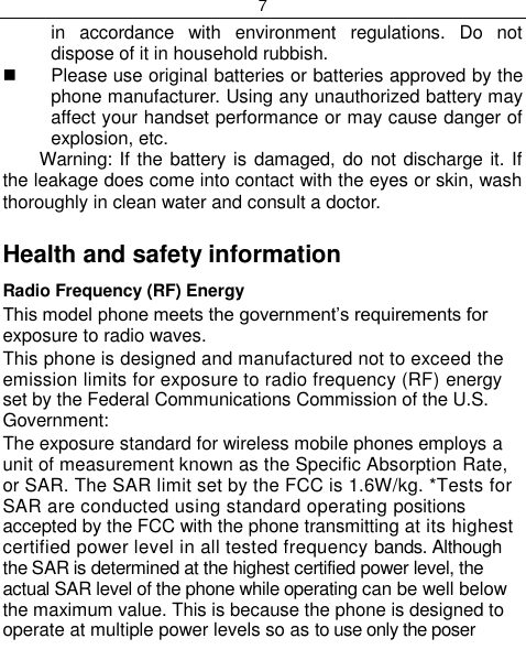 7  in  accordance  with  environment  regulations.  Do  not dispose of it in household rubbish.   Please use original batteries or batteries approved by the phone manufacturer. Using any unauthorized battery may affect your handset performance or may cause danger of explosion, etc. Warning: If the battery is damaged, do not discharge it. If the leakage does come into contact with the eyes or skin, wash thoroughly in clean water and consult a doctor.  Health and safety information Radio Frequency (RF) Energy This model phone meets the government‟s requirements for exposure to radio waves. This phone is designed and manufactured not to exceed the emission limits for exposure to radio frequency (RF) energy set by the Federal Communications Commission of the U.S. Government: The exposure standard for wireless mobile phones employs a unit of measurement known as the Specific Absorption Rate, or SAR. The SAR limit set by the FCC is 1.6W/kg. *Tests for SAR are conducted using standard operating positions accepted by the FCC with the phone transmitting at its highest certified power level in all tested frequency bands. Although the SAR is determined at the highest certified power level, the actual SAR level of the phone while operating can be well below the maximum value. This is because the phone is designed to operate at multiple power levels so as to use only the poser 