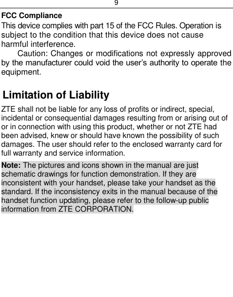 9  FCC Compliance This device complies with part 15 of the FCC Rules. Operation is subject to the condition that this device does not cause harmful interference. Caution: Changes or modifications not expressly approved by the manufacturer could void the user‟s authority to operate the equipment.  Limitation of Liability ZTE shall not be liable for any loss of profits or indirect, special, incidental or consequential damages resulting from or arising out of or in connection with using this product, whether or not ZTE had been advised, knew or should have known the possibility of such damages. The user should refer to the enclosed warranty card for full warranty and service information. Note: The pictures and icons shown in the manual are just schematic drawings for function demonstration. If they are inconsistent with your handset, please take your handset as the standard. If the inconsistency exits in the manual because of the handset function updating, please refer to the follow-up public information from ZTE CORPORATION.      