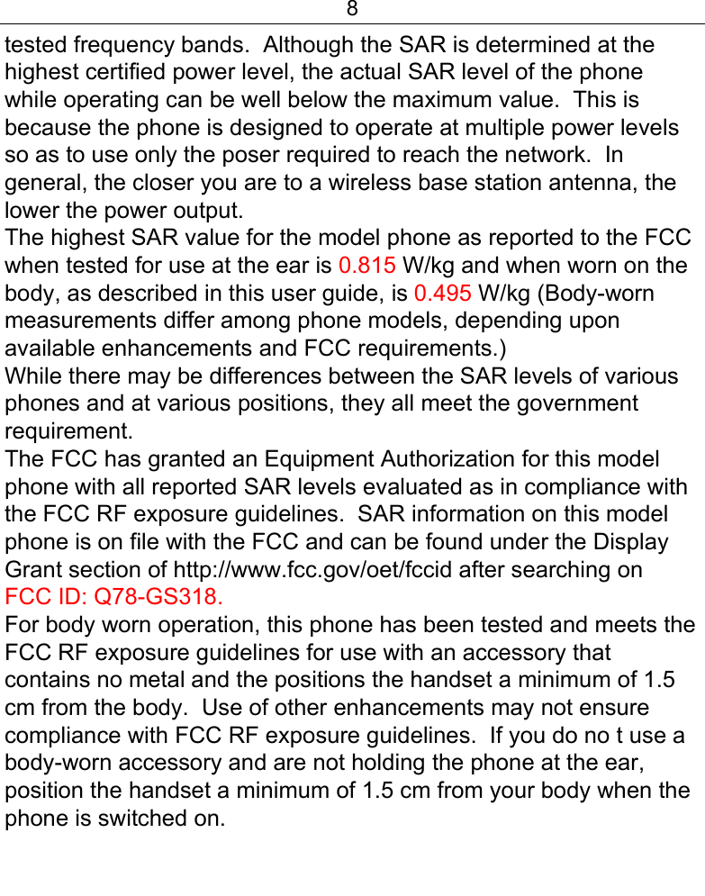8  tested frequency bands.  Although the SAR is determined at the highest certified power level, the actual SAR level of the phone while operating can be well below the maximum value.  This is because the phone is designed to operate at multiple power levels so as to use only the poser required to reach the network.  In general, the closer you are to a wireless base station antenna, the lower the power output. The highest SAR value for the model phone as reported to the FCC when tested for use at the ear is 0.815 W/kg and when worn on the body, as described in this user guide, is 0.495 W/kg (Body-worn measurements differ among phone models, depending upon available enhancements and FCC requirements.) While there may be differences between the SAR levels of various phones and at various positions, they all meet the government requirement. The FCC has granted an Equipment Authorization for this model phone with all reported SAR levels evaluated as in compliance with the FCC RF exposure guidelines.  SAR information on this model phone is on file with the FCC and can be found under the Display Grant section of http://www.fcc.gov/oet/fccid after searching on  FCC ID: Q78-GS318. For body worn operation, this phone has been tested and meets the FCC RF exposure guidelines for use with an accessory that contains no metal and the positions the handset a minimum of 1.5 cm from the body.  Use of other enhancements may not ensure compliance with FCC RF exposure guidelines.  If you do no t use a body-worn accessory and are not holding the phone at the ear, position the handset a minimum of 1.5 cm from your body when the phone is switched on.  