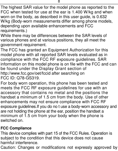 8  The highest SAR value for the model phone as reported to the FCC when tested for use at the ear is 1.400 W/kg and when worn on the body, as described in this user guide, is 0.632 W/kg (Body-worn measurements differ among phone models, depending upon available enhancements and FCC requirements.) While there may be differences between the SAR levels of various phones and at various positions, they all meet the government requirement. The FCC has granted an Equipment Authorization for this model phone with all reported SAR levels evaluated as in compliance with the FCC RF exposure guidelines. SAR information on this model phone is on file with the FCC and can be found under the Display Grant section of http://www.fcc.gov/oet/fccid after searching on FCC ID: Q78-GS319. For body worn operation, this phone has been tested and meets the FCC RF exposure guidelines for use with an accessory that contains no metal and the positions the handset a minimum of 1.5 cm from the body. Use of other enhancements may not ensure compliance with FCC RF exposure guidelines.If you do no t use a body-worn accessory and are not holding the phone at the ear, position the handset a minimum of 1.5 cm from your body when the phone is switched on. FCC Compliance This device complies with part 15 of the FCC Rules. Operation is subject to the condition that this device does not cause harmful interference. Caution:  Changes  or modifications  not expressly  approved by 