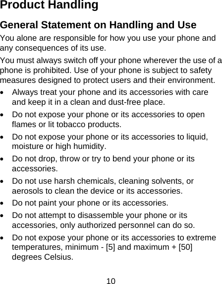  10 Product Handling General Statement on Handling and Use You alone are responsible for how you use your phone and any consequences of its use. You must always switch off your phone wherever the use of a phone is prohibited. Use of your phone is subject to safety measures designed to protect users and their environment. •  Always treat your phone and its accessories with care and keep it in a clean and dust-free place. •  Do not expose your phone or its accessories to open flames or lit tobacco products. •  Do not expose your phone or its accessories to liquid, moisture or high humidity. •  Do not drop, throw or try to bend your phone or its accessories. •  Do not use harsh chemicals, cleaning solvents, or aerosols to clean the device or its accessories. •  Do not paint your phone or its accessories. •  Do not attempt to disassemble your phone or its accessories, only authorized personnel can do so. •  Do not expose your phone or its accessories to extreme temperatures, minimum - [5] and maximum + [50] degrees Celsius. 