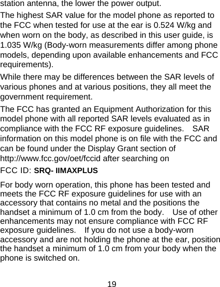  19 station antenna, the lower the power output. The highest SAR value for the model phone as reported to the FCC when tested for use at the ear is 0.524 W/kg and when worn on the body, as described in this user guide, is 1.035 W/kg (Body-worn measurements differ among phone models, depending upon available enhancements and FCC requirements). While there may be differences between the SAR levels of various phones and at various positions, they all meet the government requirement. The FCC has granted an Equipment Authorization for this model phone with all reported SAR levels evaluated as in compliance with the FCC RF exposure guidelines.    SAR information on this model phone is on file with the FCC and can be found under the Display Grant section of http://www.fcc.gov/oet/fccid after searching on   FCC ID: SRQ- IIMAXPLUS For body worn operation, this phone has been tested and meets the FCC RF exposure guidelines for use with an accessory that contains no metal and the positions the handset a minimum of 1.0 cm from the body.    Use of other enhancements may not ensure compliance with FCC RF exposure guidelines.    If you do not use a body-worn accessory and are not holding the phone at the ear, position the handset a minimum of 1.0 cm from your body when the phone is switched on. 