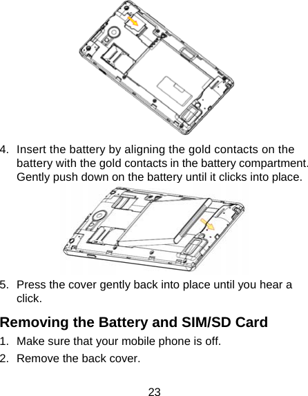  23  4.  Insert the battery by aligning the gold contacts on the battery with the gold contacts in the battery compartment. Gently push down on the battery until it clicks into place.  5.  Press the cover gently back into place until you hear a click. Removing the Battery and SIM/SD Card 1.  Make sure that your mobile phone is off. 2.  Remove the back cover. 
