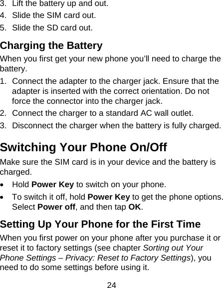  24 3.  Lift the battery up and out. 4.  Slide the SIM card out. 5.  Slide the SD card out. Charging the Battery When you first get your new phone you’ll need to charge the battery. 1.  Connect the adapter to the charger jack. Ensure that the adapter is inserted with the correct orientation. Do not force the connector into the charger jack. 2.  Connect the charger to a standard AC wall outlet. 3.  Disconnect the charger when the battery is fully charged. Switching Your Phone On/Off   Make sure the SIM card is in your device and the battery is charged.  • Hold Power Key to switch on your phone. •  To switch it off, hold Power Key to get the phone options. Select Power off, and then tap OK. Setting Up Your Phone for the First Time   When you first power on your phone after you purchase it or reset it to factory settings (see chapter Sorting out Your Phone Settings – Privacy: Reset to Factory Settings), you need to do some settings before using it. 