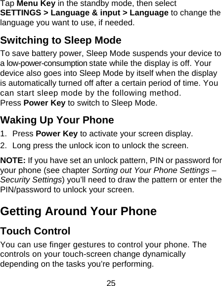  25 Tap Menu Key in the standby mode, then select SETTINGS &gt; Language &amp; input &gt; Language to change the language you want to use, if needed. Switching to Sleep Mode To save battery power, Sleep Mode suspends your device to a low-power-consumption state while the display is off. Your device also goes into Sleep Mode by itself when the display is automatically turned off after a certain period of time. You can start sleep mode by the following method.   Press Power Key to switch to Sleep Mode. Waking Up Your Phone 1. Press Power Key to activate your screen display. 2.  Long press the unlock icon to unlock the screen. NOTE: If you have set an unlock pattern, PIN or password for your phone (see chapter Sorting out Your Phone Settings – Security Settings) you’ll need to draw the pattern or enter the PIN/password to unlock your screen. Getting Around Your Phone Touch Control You can use finger gestures to control your phone. The controls on your touch-screen change dynamically depending on the tasks you’re performing. 