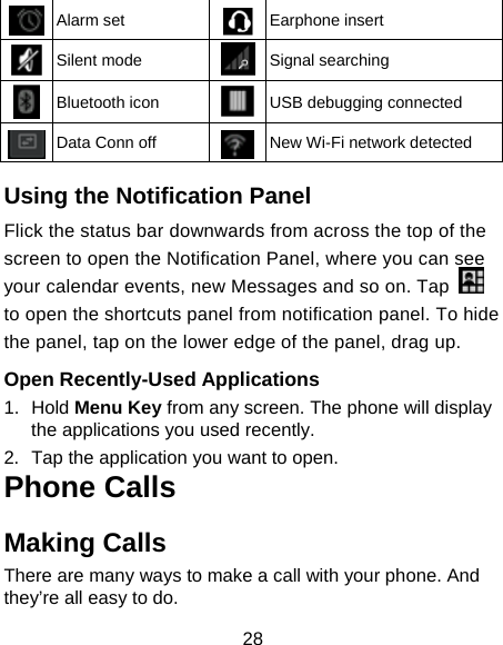  28  Alarm set  Earphone insert  Silent mode  Signal searching  Bluetooth icon  USB debugging connected  Data Conn off  New Wi-Fi network detected  Using the Notification Panel                     Flick the status bar downwards from across the top of the screen to open the Notification Panel, where you can see your calendar events, new Messages and so on. Tap   to open the shortcuts panel from notification panel. To hide the panel, tap on the lower edge of the panel, drag up.    Open Recently-Used Applications 1. Hold Menu Key from any screen. The phone will display the applications you used recently. 2.  Tap the application you want to open. Phone Calls Making Calls There are many ways to make a call with your phone. And they’re all easy to do. 