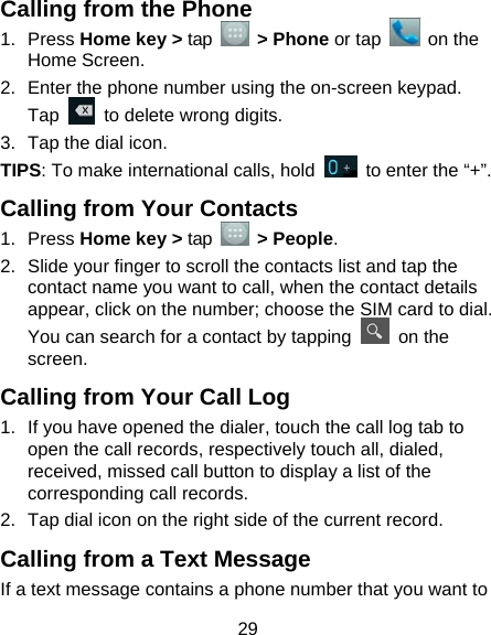  29 Calling from the Phone 1. Press Home key &gt; tap   &gt; Phone or tap   on the Home Screen. 2.  Enter the phone number using the on-screen keypad. Tap    to delete wrong digits. 3.  Tap the dial icon. TIPS: To make international calls, hold    to enter the “+”. Calling from Your Contacts 1. Press Home key &gt; tap   &gt; People. 2.  Slide your finger to scroll the contacts list and tap the contact name you want to call, when the contact details appear, click on the number; choose the SIM card to dial. You can search for a contact by tapping   on the screen. Calling from Your Call Log 1.  If you have opened the dialer, touch the call log tab to open the call records, respectively touch all, dialed, received, missed call button to display a list of the corresponding call records.   2.  Tap dial icon on the right side of the current record. Calling from a Text Message If a text message contains a phone number that you want to 