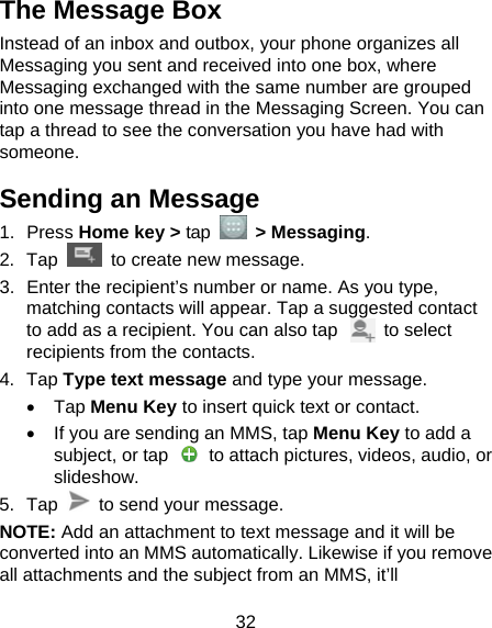  32 The Message Box Instead of an inbox and outbox, your phone organizes all Messaging you sent and received into one box, where Messaging exchanged with the same number are grouped into one message thread in the Messaging Screen. You can tap a thread to see the conversation you have had with someone. Sending an Message 1. Press Home key &gt; tap  &gt; Messaging. 2. Tap   to create new message. 3.  Enter the recipient’s number or name. As you type, matching contacts will appear. Tap a suggested contact to add as a recipient. You can also tap          to select recipients from the contacts. 4. Tap Type text message and type your message. • Tap Menu Key to insert quick text or contact. •  If you are sending an MMS, tap Menu Key to add a subject, or tap    to attach pictures, videos, audio, or slideshow. 5. Tap    to send your message. NOTE: Add an attachment to text message and it will be converted into an MMS automatically. Likewise if you remove all attachments and the subject from an MMS, it’ll 