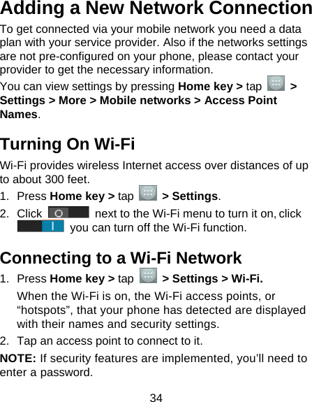  34 Adding a New Network Connection To get connected via your mobile network you need a data plan with your service provider. Also if the networks settings are not pre-configured on your phone, please contact your provider to get the necessary information.   You can view settings by pressing Home key &gt; tap   &gt; Settings &gt; More &gt; Mobile networks &gt; Access Point Names. Turning On Wi-Fi   Wi-Fi provides wireless Internet access over distances of up to about 300 feet. 1. Press Home key &gt; tap   &gt; Settings. 2. Click   next to the Wi-Fi menu to turn it on, click  you can turn off the Wi-Fi function. Connecting to a Wi-Fi Network 1. Press Home key &gt; tap  &gt; Settings &gt; Wi-Fi. When the Wi-Fi is on, the Wi-Fi access points, or “hotspots”, that your phone has detected are displayed with their names and security settings. 2.  Tap an access point to connect to it. NOTE: If security features are implemented, you’ll need to enter a password. 