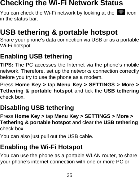  35 Checking the Wi-Fi Network Status You can check the Wi-Fi network by looking at the   icon in the status bar.   USB tethering &amp; portable hotspot Share your phone’s data connection via USB or as a portable Wi-Fi hotspot. Enabling USB tethering   TIPS: The PC accesses the Internet via the phone’s mobile network. Therefore, set up the networks connection correctly before you try to use the phone as a modem. Press Home Key &gt; tap Menu Key &gt; SETTINGS &gt; More &gt; Tethering &amp; portable hotspot and tick the USB tethering check box.   Disabling USB tethering Press Home Key &gt; tap Menu Key &gt; SETTINGS &gt; More &gt; Tethering &amp; portable hotspot and clear the USB tethering check box.   You can also just pull out the USB cable. Enabling the Wi-Fi Hotspot You can use the phone as a portable WLAN router, to share your phone’s internet connection with one or more PC or 