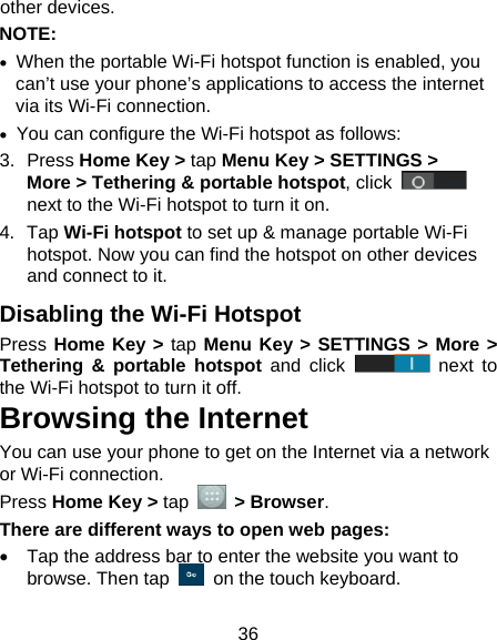  36 other devices. NOTE:   •  When the portable Wi-Fi hotspot function is enabled, you can’t use your phone’s applications to access the internet via its Wi-Fi connection. •  You can configure the Wi-Fi hotspot as follows: 3. Press Home Key &gt; tap Menu Key &gt; SETTINGS &gt; More &gt; Tethering &amp; portable hotspot, click   next to the Wi-Fi hotspot to turn it on. 4. Tap Wi-Fi hotspot to set up &amp; manage portable Wi-Fi hotspot. Now you can find the hotspot on other devices and connect to it. Disabling the Wi-Fi Hotspot Press Home Key &gt; tap Menu Key &gt; SETTINGS &gt; More &gt; Tethering &amp; portable hotspot and click   next to the Wi-Fi hotspot to turn it off. Browsing the Internet You can use your phone to get on the Internet via a network or Wi-Fi connection.   Press Home Key &gt; tap   &gt; Browser. There are different ways to open web pages: •  Tap the address bar to enter the website you want to browse. Then tap    on the touch keyboard. 