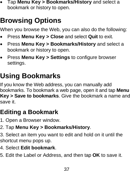  37 • Tap Menu Key &gt; Bookmarks/History and select a bookmark or history to open. Browsing Options When you browse the Web, you can also do the following: • Press Menu Key &gt; Close and select Quit to exit. • Press Menu Key &gt; Bookmarks/History and select a bookmark or history to open. • Press Menu Key &gt; Settings to configure browser settings. Using Bookmarks If you know the Web address, you can manually add bookmarks. To bookmark a web page, open it and tap Menu Key &gt; Save to bookmarks. Give the bookmark a name and save it.   Editing a Bookmark 1. Open a Browser window. 2. Tap Menu Key &gt; Bookmarks/History. 3. Select an item you want to edit and hold on it until the shortcut menu pops up. 4. Select Edit bookmark. 5. Edit the Label or Address, and then tap OK to save it. 