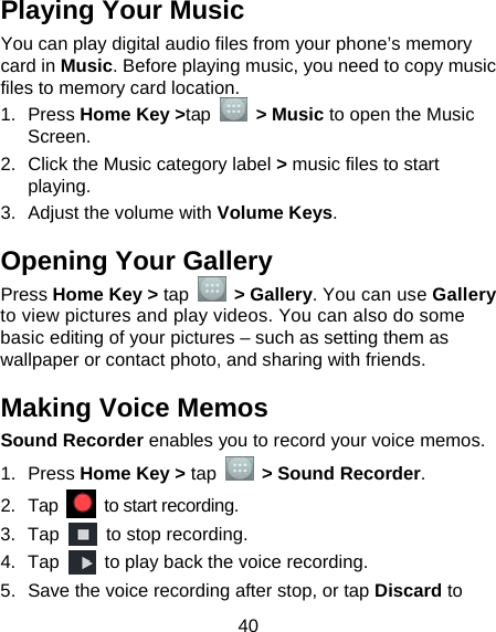  40 Playing Your Music You can play digital audio files from your phone’s memory card in Music. Before playing music, you need to copy music files to memory card location. 1. Press Home Key &gt;tap  &gt; Music to open the Music Screen. 2.  Click the Music category label &gt; music files to start playing. 3.  Adjust the volume with Volume Keys. Opening Your Gallery Press Home Key &gt; tap  &gt; Gallery. You can use Gallery to view pictures and play videos. You can also do some basic editing of your pictures – such as setting them as wallpaper or contact photo, and sharing with friends. Making Voice Memos Sound Recorder enables you to record your voice memos.   1. Press Home Key &gt; tap    &gt; Sound Recorder. 2. Tap   to start recording. 3. Tap    to stop recording. 4. Tap    to play back the voice recording. 5.  Save the voice recording after stop, or tap Discard to 