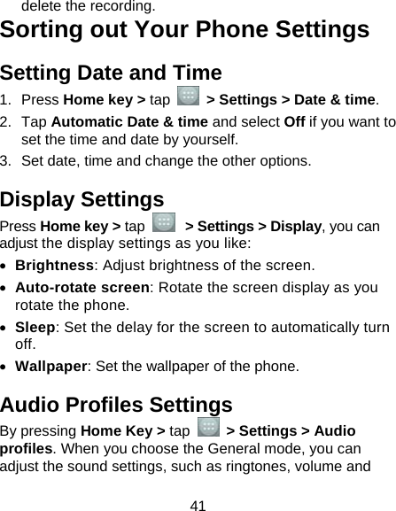  41 delete the recording. Sorting out Your Phone Settings Setting Date and Time 1. Press Home key &gt; tap    &gt; Settings &gt; Date &amp; time. 2. Tap Automatic Date &amp; time and select Off if you want to set the time and date by yourself. 3.  Set date, time and change the other options. Display Settings Press Home key &gt; tap   &gt; Settings &gt; Display, you can adjust the display settings as you like: • Brightness: Adjust brightness of the screen. • Auto-rotate screen: Rotate the screen display as you rotate the phone. • Sleep: Set the delay for the screen to automatically turn off. • Wallpaper: Set the wallpaper of the phone. Audio Profiles Settings By pressing Home Key &gt; tap   &gt; Settings &gt; Audio profiles. When you choose the General mode, you can adjust the sound settings, such as ringtones, volume and 