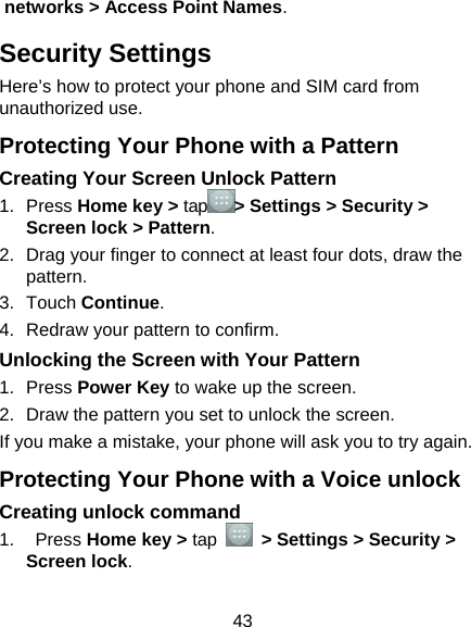  43 networks &gt; Access Point Names. Security Settings Here’s how to protect your phone and SIM card from unauthorized use.   Protecting Your Phone with a Pattern Creating Your Screen Unlock Pattern 1. Press Home key &gt; tap &gt; Settings &gt; Security &gt; Screen lock &gt; Pattern. 2.  Drag your finger to connect at least four dots, draw the pattern. 3. Touch Continue. 4.  Redraw your pattern to confirm. Unlocking the Screen with Your Pattern 1. Press Power Key to wake up the screen. 2.  Draw the pattern you set to unlock the screen. If you make a mistake, your phone will ask you to try again. Protecting Your Phone with a Voice unlock Creating unlock command 1.  Press Home key &gt; tap   &gt; Settings &gt; Security &gt; Screen lock. 