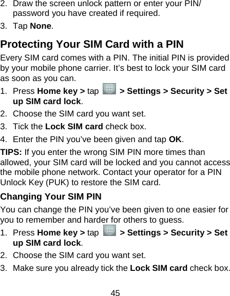  45 2.  Draw the screen unlock pattern or enter your PIN/ password you have created if required. 3. Tap None. Protecting Your SIM Card with a PIN Every SIM card comes with a PIN. The initial PIN is provided by your mobile phone carrier. It’s best to lock your SIM card as soon as you can. 1. Press Home key &gt; tap    &gt; Settings &gt; Security &gt; Set up SIM card lock. 2.  Choose the SIM card you want set. 3. Tick the Lock SIM card check box. 4.  Enter the PIN you’ve been given and tap OK. TIPS: If you enter the wrong SIM PIN more times than allowed, your SIM card will be locked and you cannot access the mobile phone network. Contact your operator for a PIN Unlock Key (PUK) to restore the SIM card. Changing Your SIM PIN You can change the PIN you’ve been given to one easier for you to remember and harder for others to guess. 1. Press Home key &gt; tap   &gt; Settings &gt; Security &gt; Set up SIM card lock. 2.  Choose the SIM card you want set. 3.  Make sure you already tick the Lock SIM card check box. 