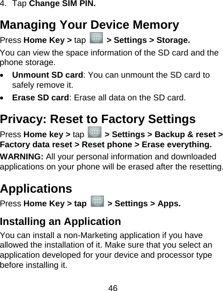  46 4. Tap Change SIM PIN. Managing Your Device Memory Press Home Key &gt; tap   &gt; Settings &gt; Storage. You can view the space information of the SD card and the phone storage.                                 • Unmount SD card: You can unmount the SD card to safely remove it. • Erase SD card: Erase all data on the SD card.   Privacy: Reset to Factory Settings Press Home key &gt; tap    &gt; Settings &gt; Backup &amp; reset &gt; Factory data reset &gt; Reset phone &gt; Erase everything. WARNING: All your personal information and downloaded applications on your phone will be erased after the resetting. Applications Press Home Key &gt; tap    &gt; Settings &gt; Apps. Installing an Application You can install a non-Marketing application if you have allowed the installation of it. Make sure that you select an application developed for your device and processor type before installing it. 