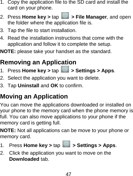  47 1.  Copy the application file to the SD card and install the card on your phone. 2. Press Home key &gt; tap   &gt; File Manager, and open the folder where the application file is. 3.  Tap the file to start installation. 4.  Read the installation instructions that come with the application and follow it to complete the setup. NOTE: please take your handset as the standard. Removing an Application 1. Press Home key &gt; tap    &gt; Settings &gt; Apps. 2.  Select the application you want to delete. 3. Tap Uninstall and OK to confirm. Moving an Application You can move the applications downloaded or installed on your phone to the memory card when the phone memory is full. You can also move applications to your phone if the memory card is getting full. NOTE: Not all applications can be move to your phone or memory card. 1. Press Home key &gt; tap    &gt; Settings &gt; Apps. 2.  Click the application you want to move on the Downloaded tab. 