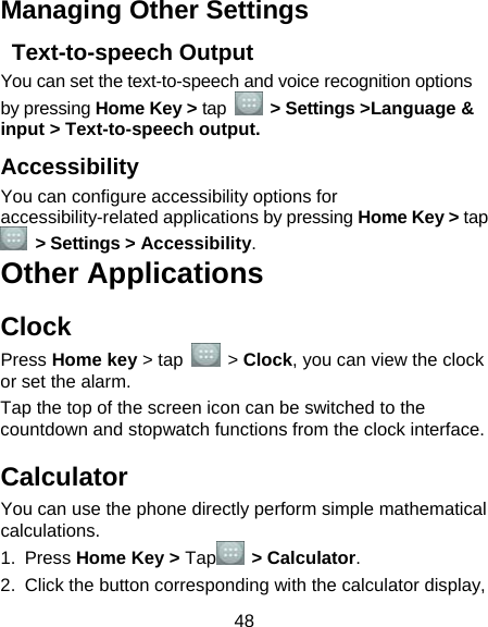  48 Managing Other Settings  Text-to-speech Output You can set the text-to-speech and voice recognition options by pressing Home Key &gt; tap   &gt; Settings &gt;Language &amp; input &gt; Text-to-speech output.  Accessibility You can configure accessibility options for accessibility-related applications by pressing Home Key &gt; tap  &gt; Settings &gt; Accessibility. Other Applications Clock Press Home key &gt; tap   &gt; Clock, you can view the clock or set the alarm. Tap the top of the screen icon can be switched to the countdown and stopwatch functions from the clock interface. Calculator You can use the phone directly perform simple mathematical calculations. 1. Press Home Key &gt; Tap  &gt; Calculator. 2.  Click the button corresponding with the calculator display, 