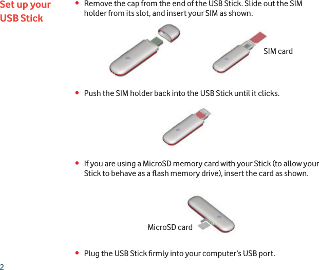 2•  Remove the cap from the end of the USB Stick. Slide out the SIM holder from its slot, and insert your SIM as shown.•  Push the SIM holder back into the USB Stick until it clicks.•  If you are using a MicroSD memory card with your Stick (to allow your Stick to behave as a ﬂ ash memory drive), insert the card as shown.•  Plug the USB Stick ﬁ rmly into your computer’s USB port.Set up yourUSB StickSIM cardMicroSD card