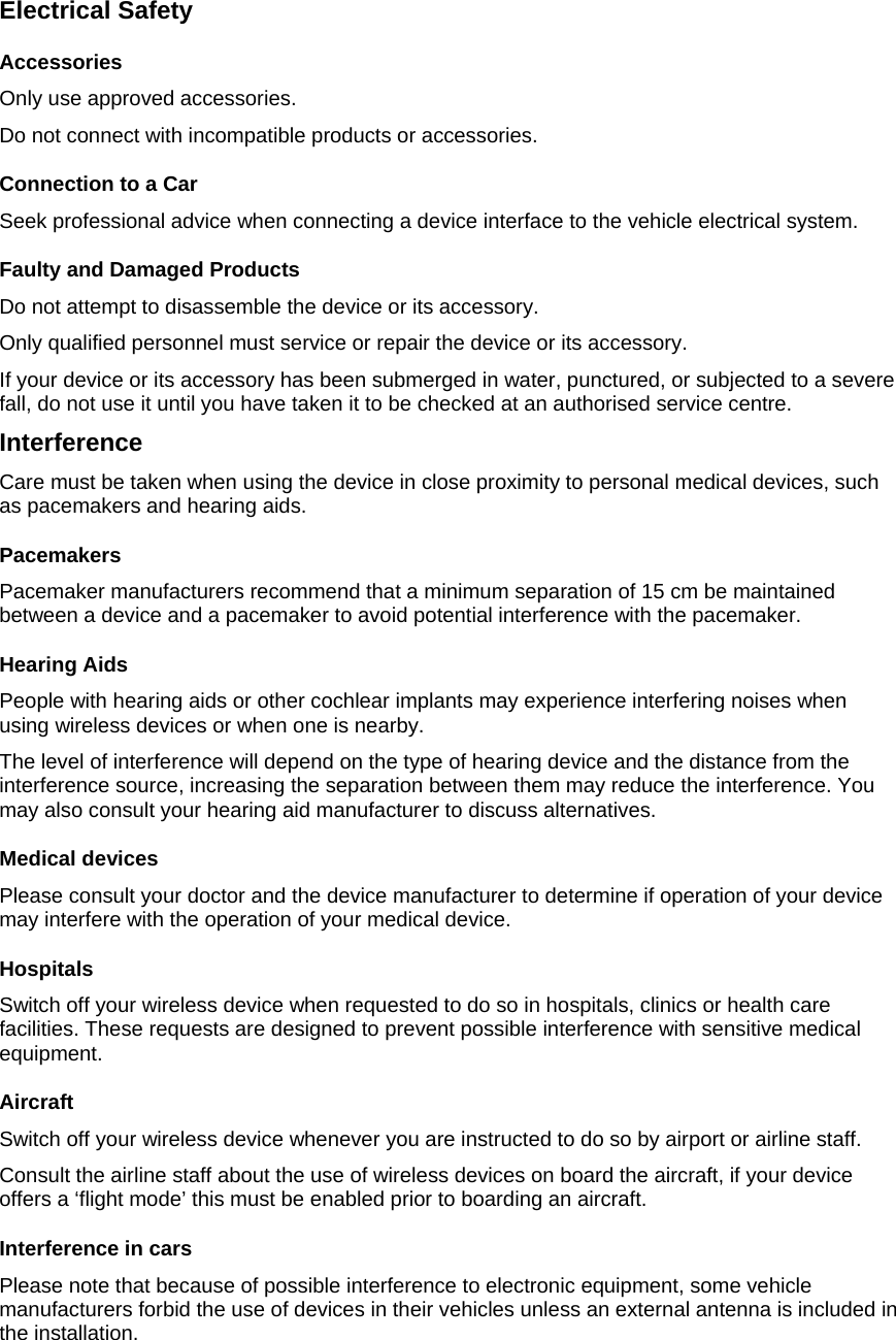 Electrical Safety Accessories Only use approved accessories. Do not connect with incompatible products or accessories. Connection to a Car Seek professional advice when connecting a device interface to the vehicle electrical system. Faulty and Damaged Products Do not attempt to disassemble the device or its accessory. Only qualified personnel must service or repair the device or its accessory. If your device or its accessory has been submerged in water, punctured, or subjected to a severe fall, do not use it until you have taken it to be checked at an authorised service centre. Interference Care must be taken when using the device in close proximity to personal medical devices, such as pacemakers and hearing aids. Pacemakers Pacemaker manufacturers recommend that a minimum separation of 15 cm be maintained between a device and a pacemaker to avoid potential interference with the pacemaker.  Hearing Aids People with hearing aids or other cochlear implants may experience interfering noises when using wireless devices or when one is nearby. The level of interference will depend on the type of hearing device and the distance from the interference source, increasing the separation between them may reduce the interference. You may also consult your hearing aid manufacturer to discuss alternatives. Medical devices Please consult your doctor and the device manufacturer to determine if operation of your device may interfere with the operation of your medical device. Hospitals Switch off your wireless device when requested to do so in hospitals, clinics or health care facilities. These requests are designed to prevent possible interference with sensitive medical equipment. Aircraft Switch off your wireless device whenever you are instructed to do so by airport or airline staff. Consult the airline staff about the use of wireless devices on board the aircraft, if your device offers a ‘flight mode’ this must be enabled prior to boarding an aircraft. Interference in cars Please note that because of possible interference to electronic equipment, some vehicle manufacturers forbid the use of devices in their vehicles unless an external antenna is included in the installation. 