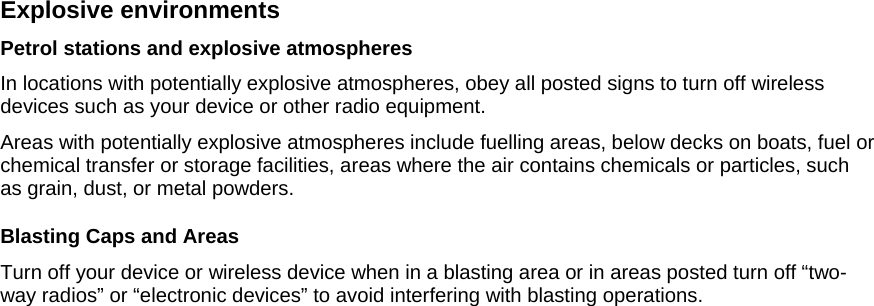 Explosive environments Petrol stations and explosive atmospheres In locations with potentially explosive atmospheres, obey all posted signs to turn off wireless devices such as your device or other radio equipment. Areas with potentially explosive atmospheres include fuelling areas, below decks on boats, fuel or chemical transfer or storage facilities, areas where the air contains chemicals or particles, such as grain, dust, or metal powders. Blasting Caps and Areas Turn off your device or wireless device when in a blasting area or in areas posted turn off “two-way radios” or “electronic devices” to avoid interfering with blasting operations.  