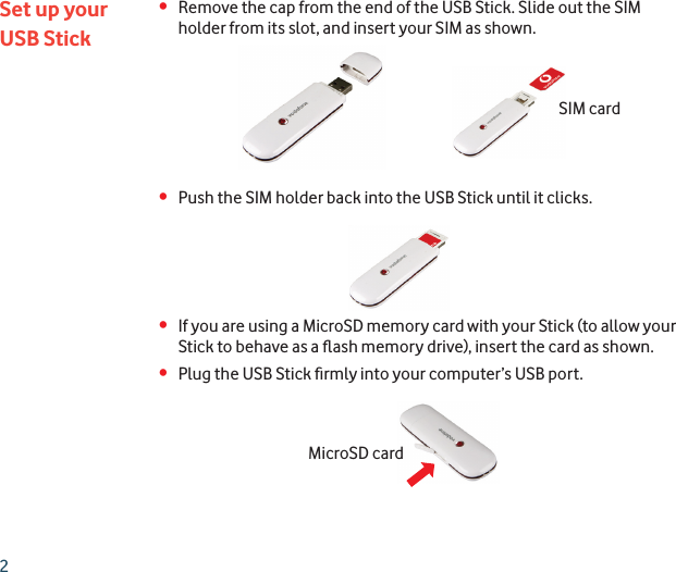 2•  Remove the cap from the end of the USB Stick. Slide out the SIM holder from its slot, and insert your SIM as shown.•  Push the SIM holder back into the USB Stick until it clicks.•  If you are using a MicroSD memory card with your Stick (to allow your Stick to behave as a ﬂ ash memory drive), insert the card as shown.•  Plug the USB Stick ﬁ rmly into your computer’s USB port.Set up yourUSB StickSIM cardMicroSD card