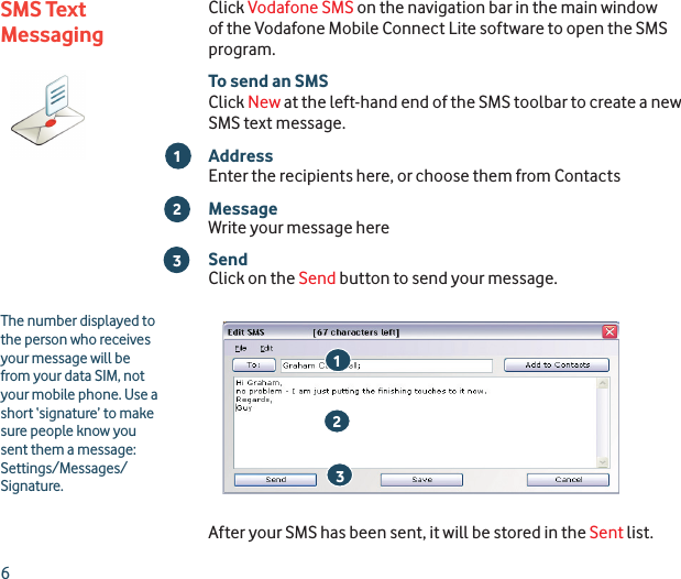 6Click Vodafone SMS on the navigation bar in the main window of the Vodafone Mobile Connect Lite software to open the SMS program.To send an SMSClick New at the left-hand end of the SMS toolbar to create a new SMS text message.AddressEnter the recipients here, or choose them from ContactsMessageWrite your message hereSendClick on the Send button to send your message.After your SMS has been sent, it will be stored in the Sent list.SMS Text Messaging213The number displayed to the person who receives your message will be from your data SIM, not your mobile phone. Use a short ‘signature’ to make sure people know you sent them a message: Settings/Messages/Signature.213