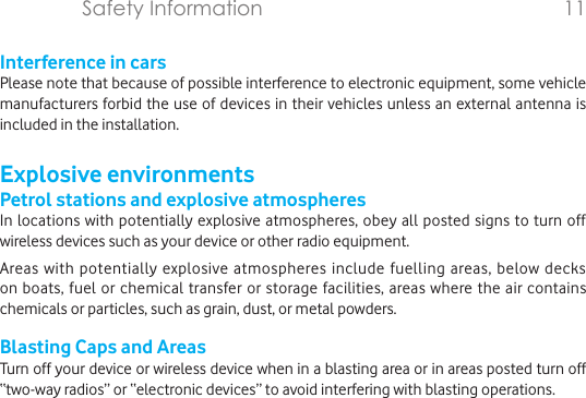 Interference in carsPlease note that because of possible interference to electronic equipment, some vehicle manufacturers forbid the use of devices in their vehicles unless an external antenna is included in the installation.Explosive environmentsPetrol stations and explosive atmospheresIn locations with potentially explosive atmospheres, obey all posted signs to turn off wireless devices such as your device or other radio equipment.Areas with potentially explosive atmospheres include fuelling areas, below decks on boats, fuel or chemical transfer or storage facilities, areas where the air contains chemicals or particles, such as grain, dust, or metal powders.Blasting Caps and AreasTurn off your device or wireless device when in a blasting area or in areas posted turn off “two-way radios” or “electronic devices” to avoid interfering with blasting operations.Safety Information                   11