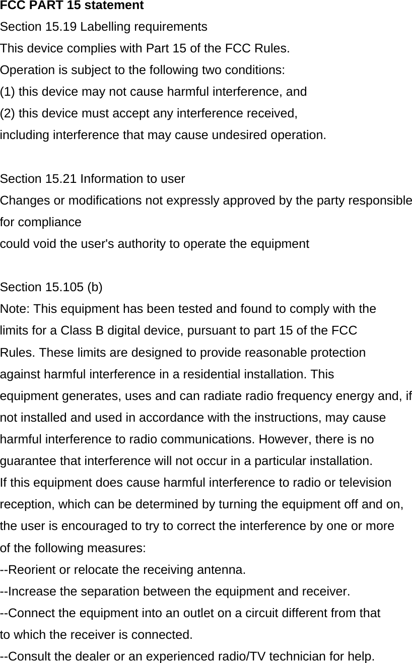 FCC PART 15 statement Section 15.19 Labelling requirements This device complies with Part 15 of the FCC Rules. Operation is subject to the following two conditions: (1) this device may not cause harmful interference, and (2) this device must accept any interference received, including interference that may cause undesired operation.  Section 15.21 Information to user Changes or modifications not expressly approved by the party responsible for compliance could void the user&apos;s authority to operate the equipment  Section 15.105 (b) Note: This equipment has been tested and found to comply with the limits for a Class B digital device, pursuant to part 15 of the FCC Rules. These limits are designed to provide reasonable protection against harmful interference in a residential installation. This equipment generates, uses and can radiate radio frequency energy and, if not installed and used in accordance with the instructions, may cause harmful interference to radio communications. However, there is no guarantee that interference will not occur in a particular installation. If this equipment does cause harmful interference to radio or television reception, which can be determined by turning the equipment off and on, the user is encouraged to try to correct the interference by one or more of the following measures: --Reorient or relocate the receiving antenna. --Increase the separation between the equipment and receiver. --Connect the equipment into an outlet on a circuit different from that to which the receiver is connected. --Consult the dealer or an experienced radio/TV technician for help.  