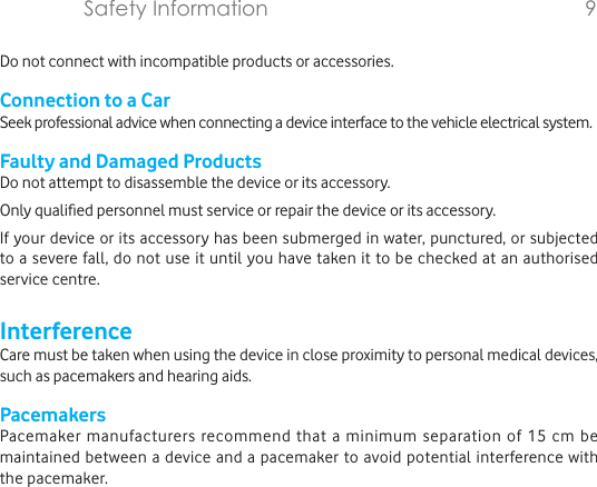 Do not connect with incompatible products or accessories.Connection to a CarSeek professional advice when connecting a device interface to the vehicle electrical system.Faulty and Damaged ProductsDo not attempt to disassemble the device or its accessory.Only qualied personnel must service or repair the device or its accessory.If your device or its accessory has been submerged in water, punctured, or subjected to a severe fall, do not use it until you have taken it to be checked at an authorised service centre.InterferenceCare must be taken when using the device in close proximity to personal medical devices, such as pacemakers and hearing aids.PacemakersPacemaker manufacturers recommend that a minimum separation of 15 cm be maintained between a device and a pacemaker to avoid potential interference with the pacemaker. Safety Information        9