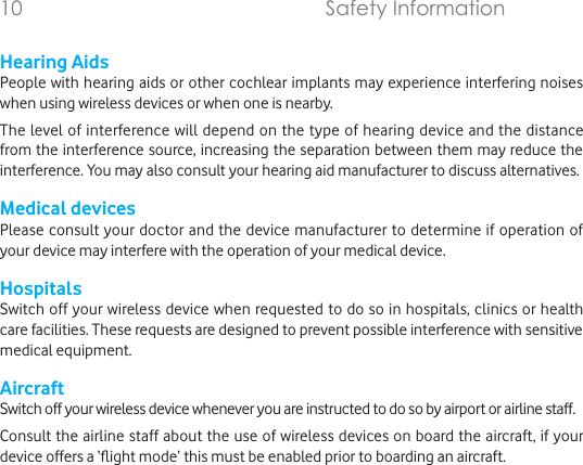 Hearing AidsPeople with hearing aids or other cochlear implants may experience interfering noises when using wireless devices or when one is nearby.The level of interference will depend on the type of hearing device and the distance from the interference source, increasing the separation between them may reduce the interference. You may also consult your hearing aid manufacturer to discuss alternatives.Medical devicesPlease consult your doctor and the device manufacturer to determine if operation of your device may interfere with the operation of your medical device.HospitalsSwitch off your wireless device when requested to do so in hospitals, clinics or health care facilities. These requests are designed to prevent possible interference with sensitive medical equipment.AircraftSwitch off your wireless device whenever you are instructed to do so by airport or airline staff.Consult the airline staff about the use of wireless devices on board the aircraft, if your device offers a ‘ight mode’ this must be enabled prior to boarding an aircraft.10        Safety Information