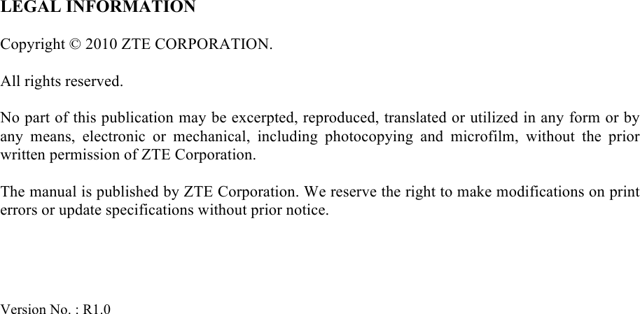   LEGAL INFORMATION  Copyright © 2010 ZTE CORPORATION.  All rights reserved.  No part of this publication may be excerpted, reproduced, translated or utilized in any form or by any  means,  electronic  or  mechanical,  including  photocopying  and  microfilm,  without  the  prior written permission of ZTE Corporation.  The manual is published by ZTE Corporation. We reserve the right to make modifications on print errors or update specifications without prior notice.     Version No. : R1.0       