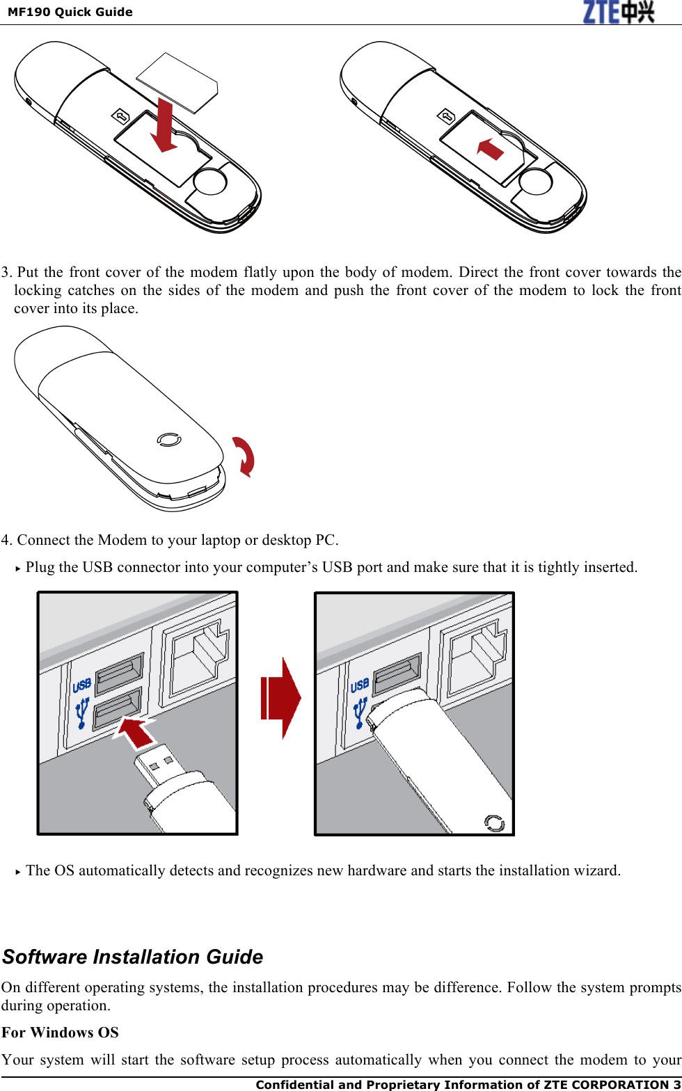  MF190 Quick Guide  Confidential and Proprietary Information of ZTE CORPORATION 3       3. Put the front cover of the modem flatly upon the body of modem. Direct the front cover towards the locking  catches  on  the  sides  of  the  modem  and  push  the  front  cover  of  the  modem  to  lock  the  front cover into its place.   4. Connect the Modem to your laptop or desktop PC.  Plug the USB connector into your computer’s USB port and make sure that it is tightly inserted.    The OS automatically detects and recognizes new hardware and starts the installation wizard.     Software Installation Guide On different operating systems, the installation procedures may be difference. Follow the system prompts during operation. For Windows OS Your system  will start  the software setup  process  automatically when  you  connect  the  modem  to  your 