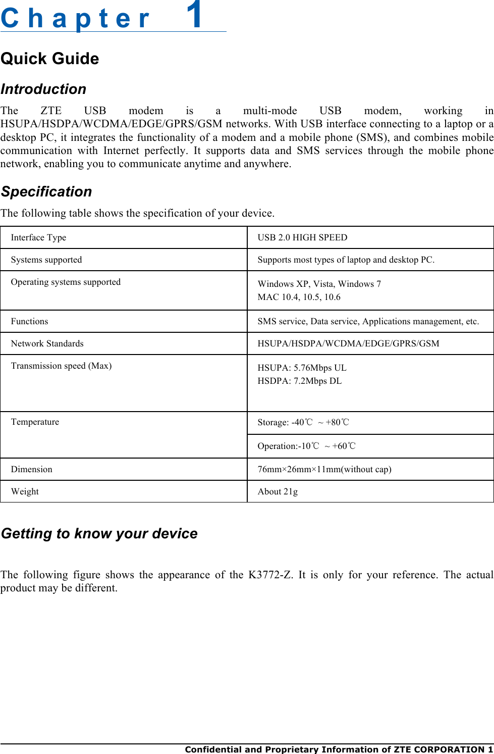  Confidential and Proprietary Information of ZTE CORPORATION 1    C h a p t e r    1   Quick Guide Introduction The  ZTE  USB  modem  is  a  multi-mode  USB  modem,  working  in HSUPA/HSDPA/WCDMA/EDGE/GPRS/GSM networks. With USB interface connecting to a laptop or a desktop PC, it integrates the functionality of a modem and a mobile phone (SMS), and combines mobile communication  with Internet  perfectly.  It  supports  data  and  SMS  services  through  the  mobile  phone network, enabling you to communicate anytime and anywhere. Specification The following table shows the specification of your device. Interface Type USB 2.0 HIGH SPEED Systems supported Supports most types of laptop and desktop PC. Operating systems supported Windows XP, Vista, Windows 7 MAC 10.4, 10.5, 10.6 Functions SMS service, Data service, Applications management, etc. Network Standards HSUPA/HSDPA/WCDMA/EDGE/GPRS/GSM Transmission speed (Max) HSUPA: 5.76Mbps UL HSDPA: 7.2Mbps DL Temperature Storage: -40℃ ~ +80℃ Operation:-10℃ ~ +60℃ Dimension 76mm×26mm×11mm(without cap) Weight About 21g   Getting to know your device  The  following  figure  shows  the  appearance  of  the  K3772-Z.  It  is  only  for  your  reference.  The  actual product may be different. 