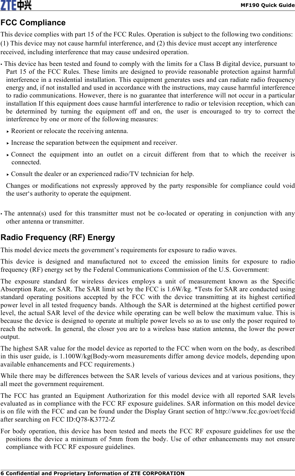   MF190 Quick Guide 6 Confidential and Proprietary Information of ZTE CORPORATION FCC Compliance This device complies with part 15 of the FCC Rules. Operation is subject to the following two conditions: (1) This device may not cause harmful interference, and (2) this device must accept any interference received, including interference that may cause undesired operation. • This device has been tested and found to comply with the limits for a Class B digital device, pursuant to Part 15 of the FCC Rules. These limits are designed to provide reasonable protection against harmful interference in a residential installation. This equipment generates uses and can radiate radio frequency energy and, if not installed and used in accordance with the instructions, may cause harmful interference to radio communications. However, there is no guarantee that interference will not occur in a particular installation If this equipment does cause harmful interference to radio or television reception, which can be  determined  by  turning  the  equipment  off  and  on,  the  user  is  encouraged  to  try  to  correct  the interference by one or more of the following measures:  Reorient or relocate the receiving antenna.  Increase the separation between the equipment and receiver.  Connect  the  equipment  into  an  outlet  on  a  circuit  different  from  that  to  which  the  receiver  is connected.  Consult the dealer or an experienced radio/TV technician for help. Changes or modifications not expressly approved by  the party responsible for  compliance  could  void the user‘s authority to operate the equipment.  • The  antenna(s)  used  for  this  transmitter  must  not  be  co-located  or  operating  in  conjunction  with  any other antenna or transmitter. Radio Frequency (RF) Energy This model device meets the government’s requirements for exposure to radio waves. This  device  is  designed  and  manufactured  not  to  exceed  the  emission  limits  for  exposure  to  radio frequency (RF) energy set by the Federal Communications Commission of the U.S. Government: The  exposure  standard  for  wireless  devices  employs  a  unit  of  measurement  known  as  the  Specific Absorption Rate, or SAR. The SAR limit set by the FCC is 1.6W/kg. *Tests for SAR are conducted using standard  operating positions  accepted  by  the  FCC  with  the  device  transmitting  at  its  highest  certified power level in all tested frequency bands. Although the SAR is determined at the highest certified power level, the actual SAR level of the device while operating can be well below the maximum value. This is because the device is designed to operate at multiple power levels so as to use only the poser required to reach the network. In general, the closer you are to a wireless base station antenna, the lower the power output. The highest SAR value for the model device as reported to the FCC when worn on the body, as described in this user guide, is 1.100W/kg(Body-worn measurements differ among device models, depending upon available enhancements and FCC requirements.) While there may be differences between the SAR levels of various devices and at various positions, they all meet the government requirement. The  FCC  has  granted  an  Equipment  Authorization  for  this  model  device  with  all  reported  SAR  levels evaluated as in compliance with the FCC RF exposure guidelines. SAR information on this model device is on file with the FCC and can be found under the Display Grant section of http://www.fcc.gov/oet/fccid after searching on FCC ID:Q78-K3772-Z For body  operation, this device has been tested and  meets the FCC  RF  exposure  guidelines for use the positions the  device  a  minimum  of  5mm from  the  body.  Use  of  other  enhancements  may  not  ensure compliance with FCC RF exposure guidelines.  