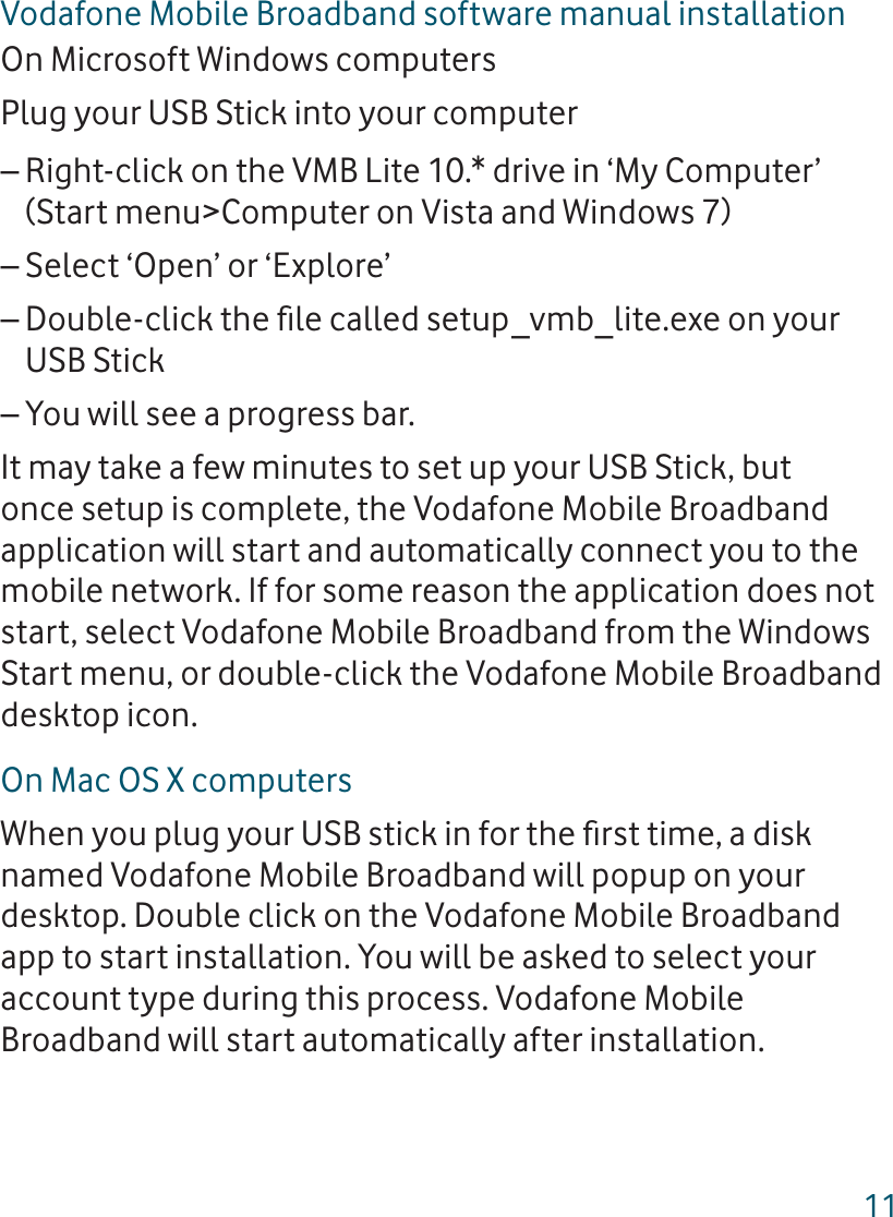 11Vodafone Mobile Broadband software manual installationOn Microsoft Windows computersPlug your USB Stick into your computerRight-click on the VMB Lite 10.* drive in ‘My Computer’ –(Start menu&gt;Computer on Vista and Windows 7)Select ‘Open’ or ‘Explore’–Double-click the ﬁ le called setup_vmb_lite.exe on your –USB StickYou will see a progress bar.–It may take a few minutes to set up your USB Stick, but once setup is complete, the Vodafone Mobile Broadband application will start and automatically connect you to the mobile network. If for some reason the application does not start, select Vodafone Mobile Broadband from the Windows Start menu, or double-click the Vodafone Mobile Broadband desktop icon. On Mac OS X computersWhen you plug your USB stick in for the ﬁ rst time, a disk named Vodafone Mobile Broadband will popup on your desktop. Double click on the Vodafone Mobile Broadband app to start installation. You will be asked to select your account type during this process. Vodafone Mobile Broadband will start automatically after installation.