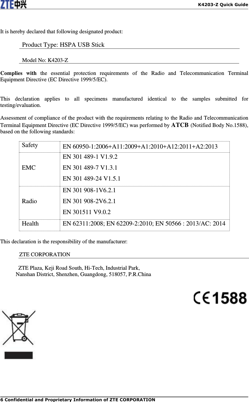   K4203-Z Quick Guide 6 Confidential and Proprietary Information of ZTE CORPORATION  It is hereby declared that following designated product:  Product Type: HSPA USB Stick  Model No: K4203-Z  Complies  with  the  essential  protection  requirements  of  the  Radio  and  Telecommunication  Terminal     Equipment Directive (EC Directive 1999/5/EC).   This  declaration  applies  to  all  specimens  manufactured  identical  to  the  samples  submitted  for testing/evaluation.  Assessment of compliance of the product with the requirements relating to the Radio and Telecommunication Terminal Equipment Directive (EC Directive 1999/5/EC) was performed by ATCB (Notified Body No.1588), based on the following standards:  Safety EN 60950-1:2006+A11:2009+A1:2010+A12:2011+A2:2013 EMC EN 301 489-1 V1.9.2 EN 301 489-7 V1.3.1 EN 301 489-24 V1.5.1 Radio EN 301 908-1V6.2.1 EN 301 908-2V6.2.1 EN 301511 V9.0.2 Health EN 62311:2008; EN 62209-2:2010; EN 50566 : 2013/AC: 2014  This declaration is the responsibility of the manufacturer:    ZTE CORPORATION    ZTE Plaza, Keji Road South, Hi-Tech, Industrial Park, Nanshan District, Shenzhen, Guangdong, 518057, P.R.China      